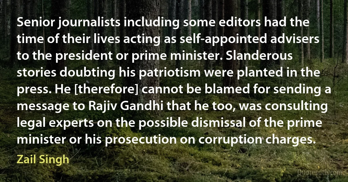 Senior journalists including some editors had the time of their lives acting as self-appointed advisers to the president or prime minister. Slanderous stories doubting his patriotism were planted in the press. He [therefore] cannot be blamed for sending a message to Rajiv Gandhi that he too, was consulting legal experts on the possible dismissal of the prime minister or his prosecution on corruption charges. (Zail Singh)