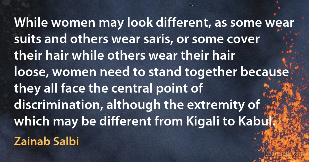 While women may look different, as some wear suits and others wear saris, or some cover their hair while others wear their hair loose, women need to stand together because they all face the central point of discrimination, although the extremity of which may be different from Kigali to Kabul. (Zainab Salbi)