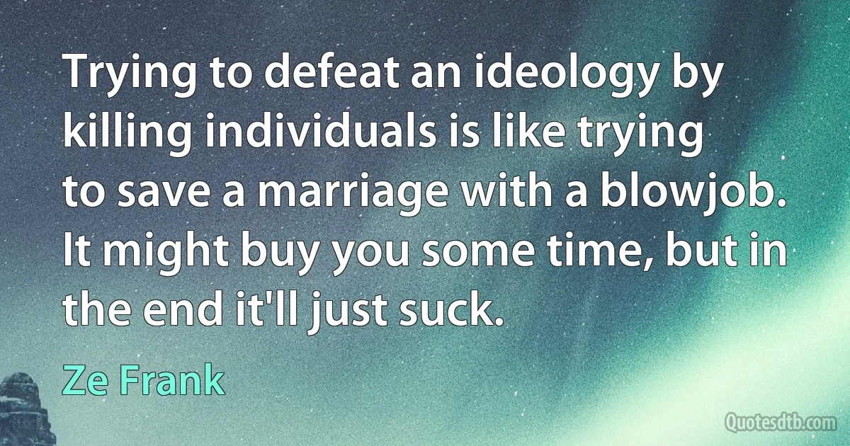 Trying to defeat an ideology by killing individuals is like trying to save a marriage with a blowjob. It might buy you some time, but in the end it'll just suck. (Ze Frank)