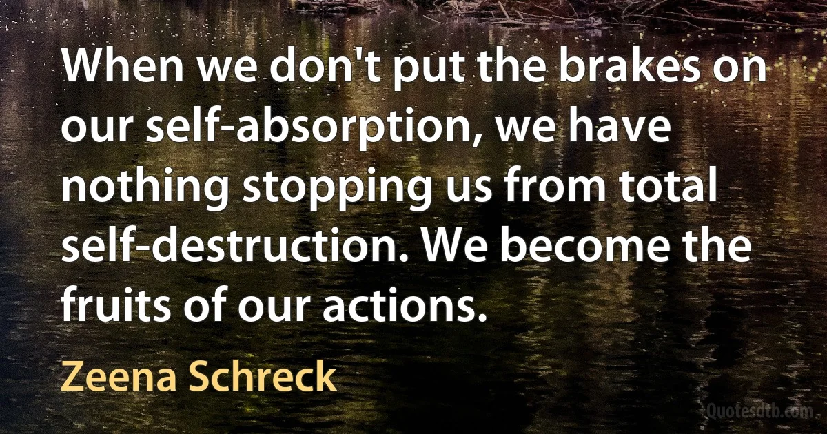 When we don't put the brakes on our self-absorption, we have nothing stopping us from total self-destruction. We become the fruits of our actions. (Zeena Schreck)