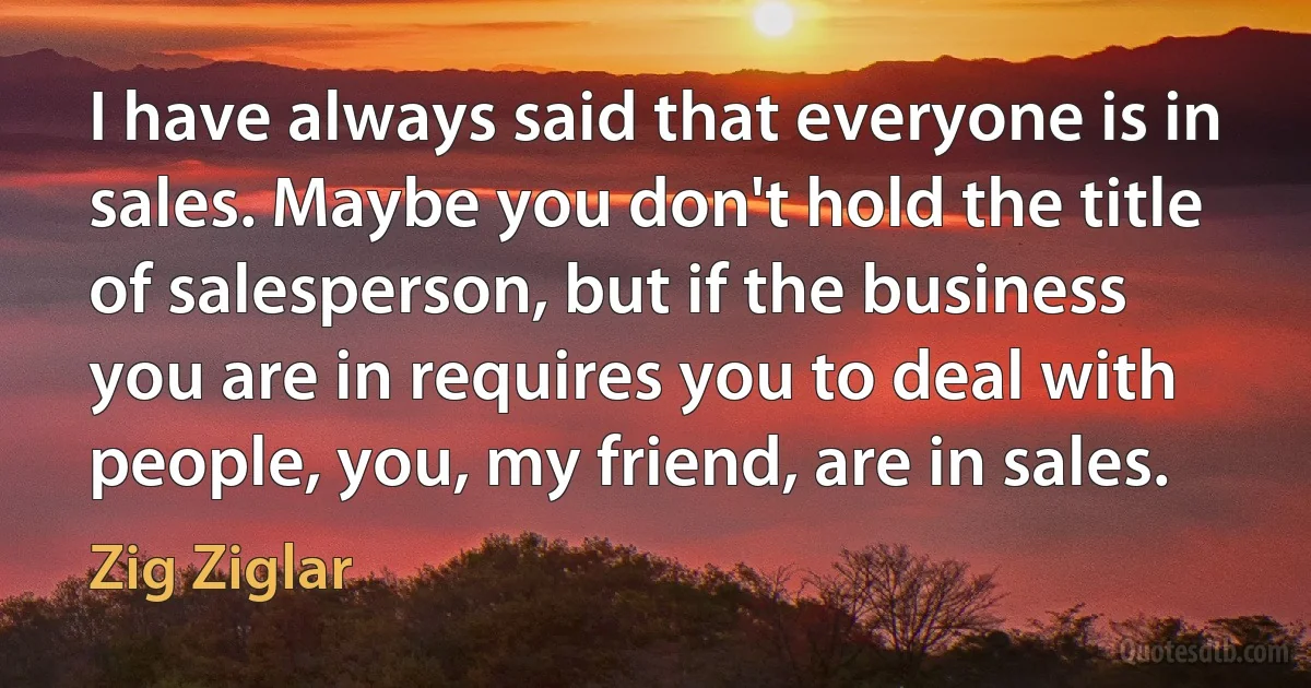 I have always said that everyone is in sales. Maybe you don't hold the title of salesperson, but if the business you are in requires you to deal with people, you, my friend, are in sales. (Zig Ziglar)