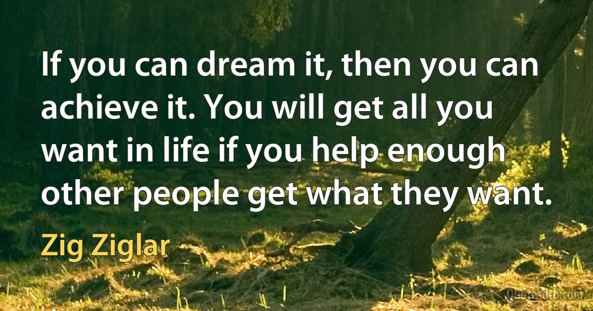 If you can dream it, then you can achieve it. You will get all you want in life if you help enough other people get what they want. (Zig Ziglar)