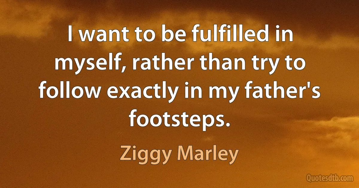 I want to be fulfilled in myself, rather than try to follow exactly in my father's footsteps. (Ziggy Marley)