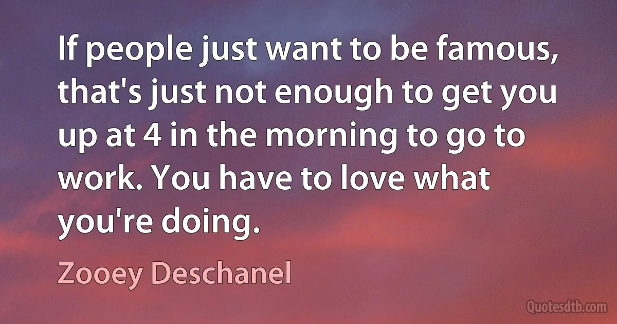 If people just want to be famous, that's just not enough to get you up at 4 in the morning to go to work. You have to love what you're doing. (Zooey Deschanel)