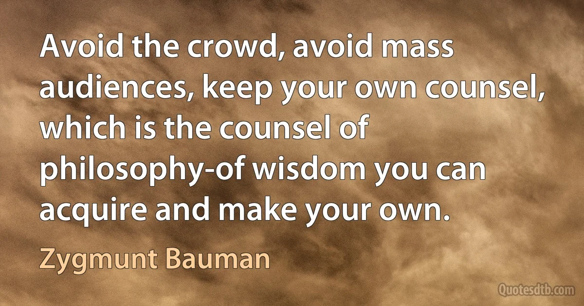 Avoid the crowd, avoid mass audiences, keep your own counsel, which is the counsel of philosophy-of wisdom you can acquire and make your own. (Zygmunt Bauman)