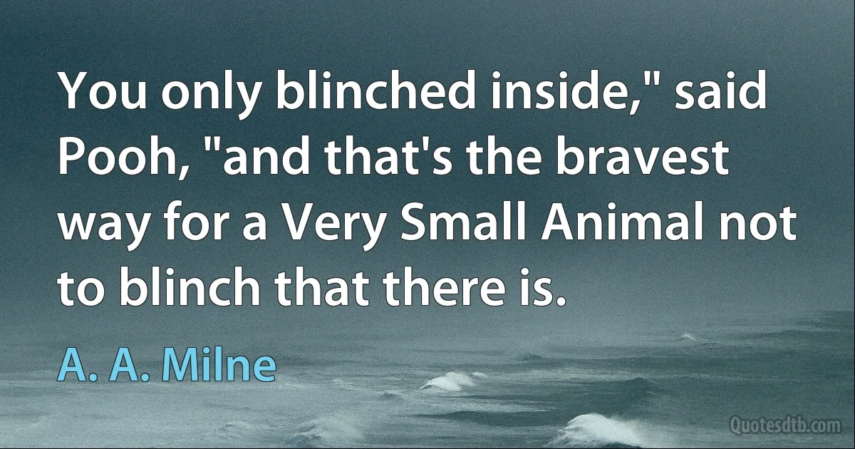 You only blinched inside," said Pooh, "and that's the bravest way for a Very Small Animal not to blinch that there is. (A. A. Milne)