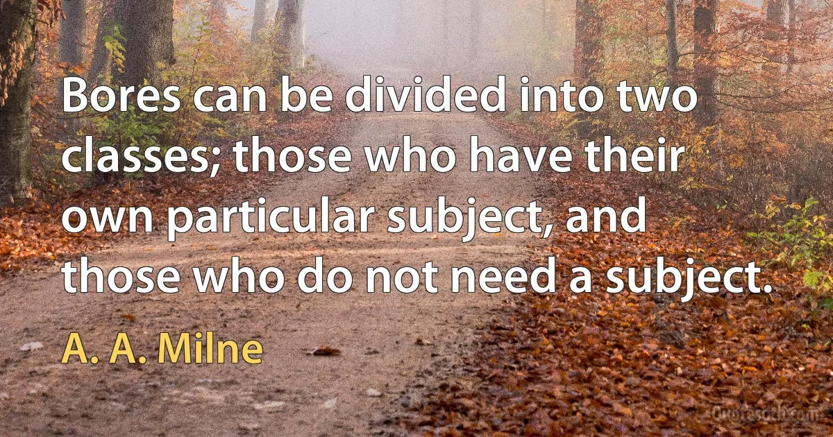 Bores can be divided into two classes; those who have their own particular subject, and those who do not need a subject. (A. A. Milne)