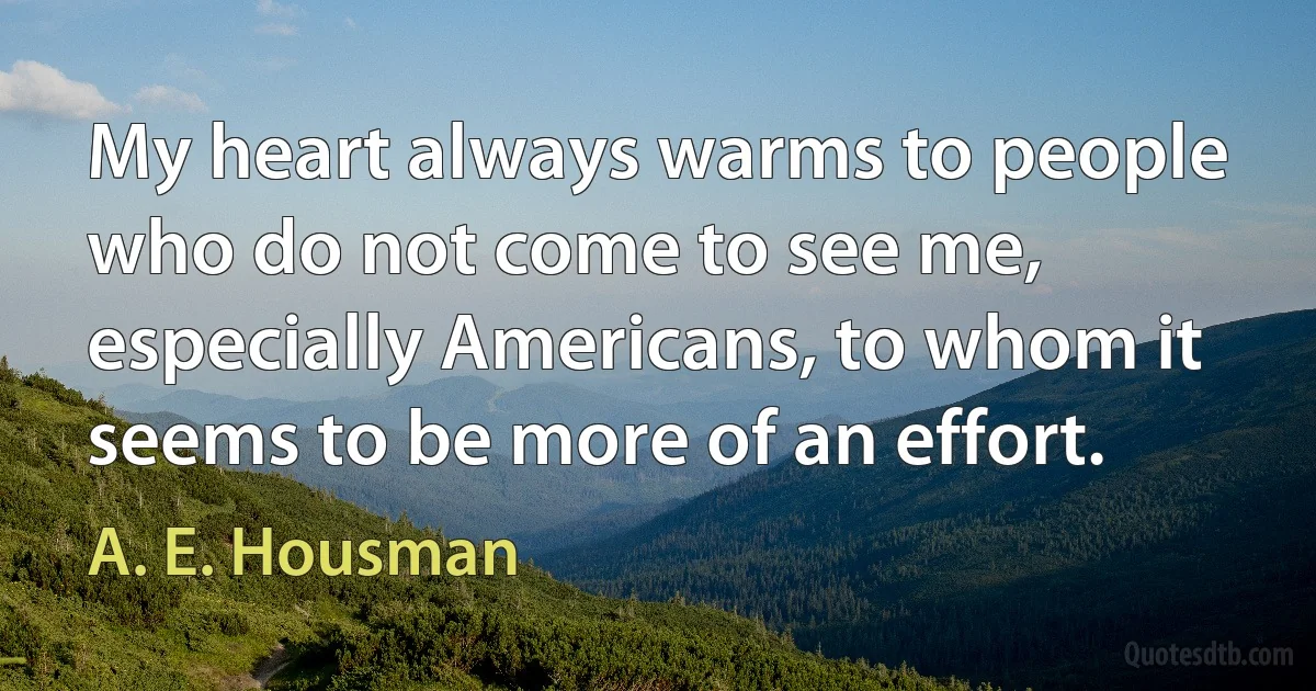 My heart always warms to people who do not come to see me, especially Americans, to whom it seems to be more of an effort. (A. E. Housman)