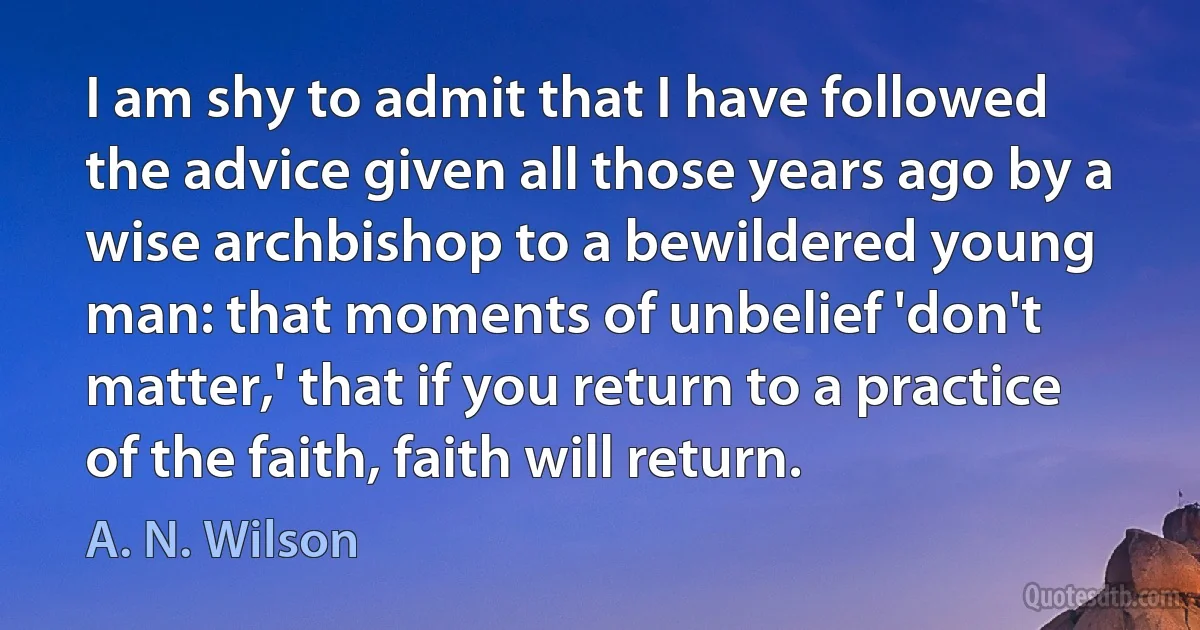 I am shy to admit that I have followed the advice given all those years ago by a wise archbishop to a bewildered young man: that moments of unbelief 'don't matter,' that if you return to a practice of the faith, faith will return. (A. N. Wilson)