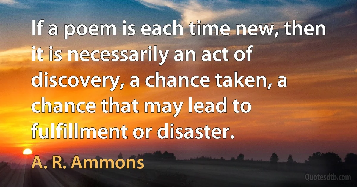 If a poem is each time new, then it is necessarily an act of discovery, a chance taken, a chance that may lead to fulfillment or disaster. (A. R. Ammons)