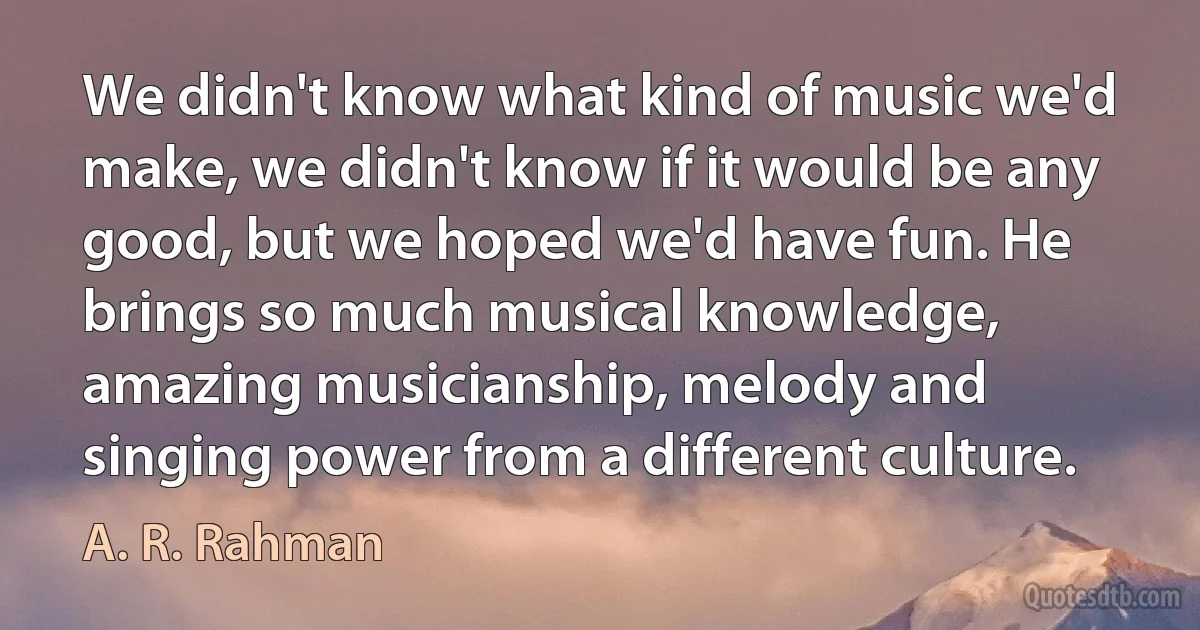 We didn't know what kind of music we'd make, we didn't know if it would be any good, but we hoped we'd have fun. He brings so much musical knowledge, amazing musicianship, melody and singing power from a different culture. (A. R. Rahman)