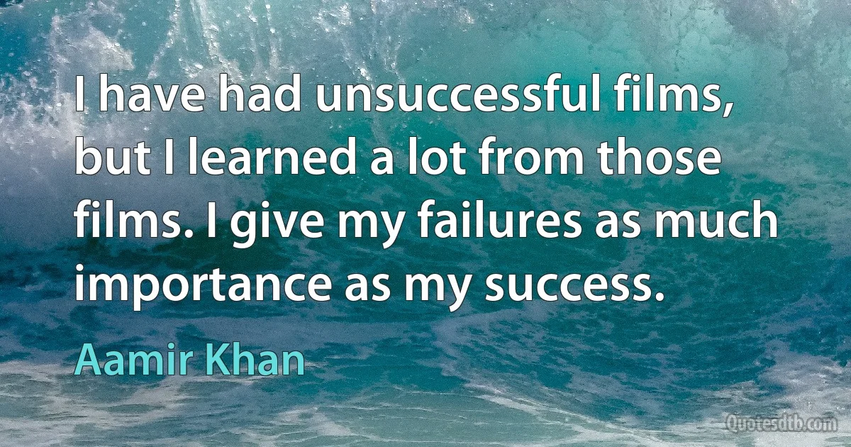 I have had unsuccessful films, but I learned a lot from those films. I give my failures as much importance as my success. (Aamir Khan)