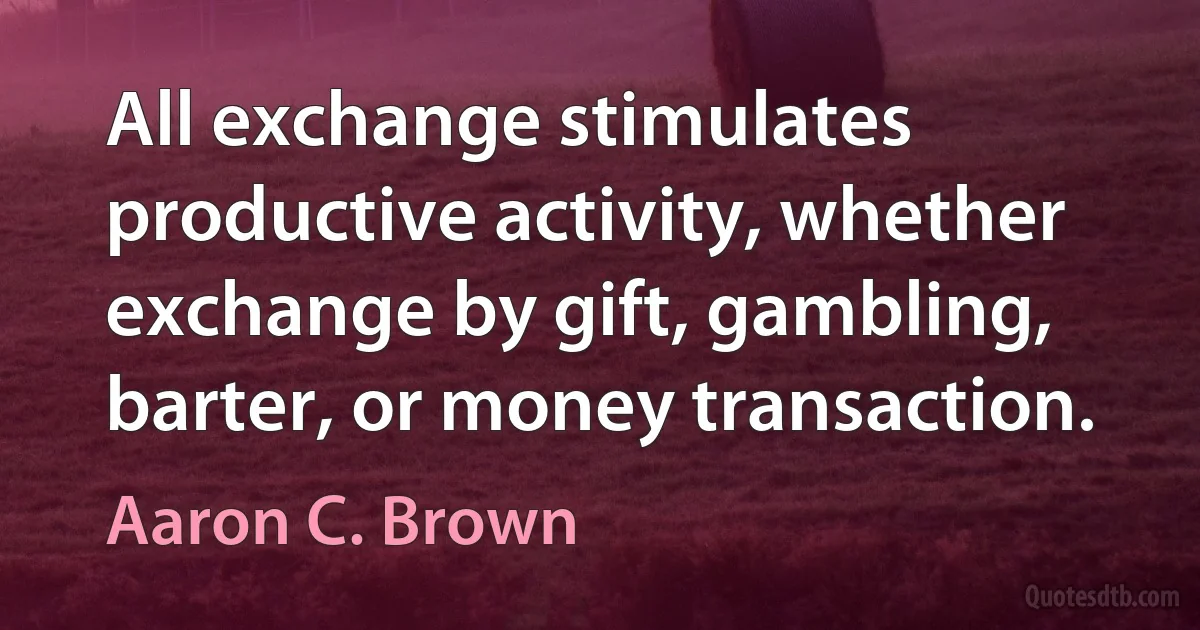 All exchange stimulates productive activity, whether exchange by gift, gambling, barter, or money transaction. (Aaron C. Brown)