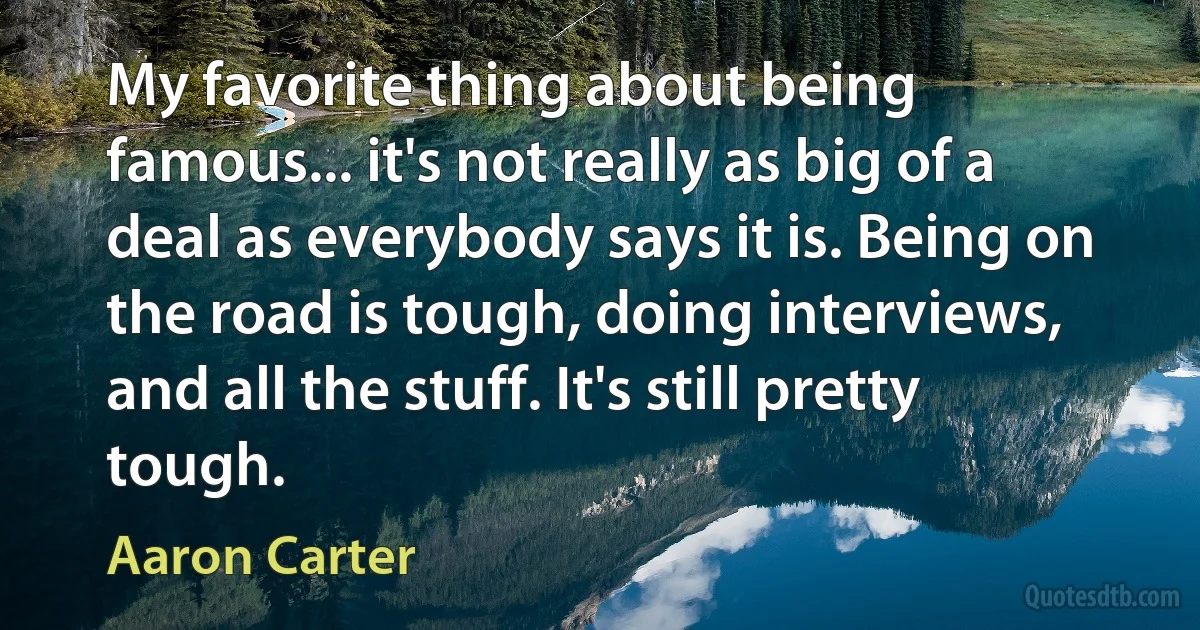 My favorite thing about being famous... it's not really as big of a deal as everybody says it is. Being on the road is tough, doing interviews, and all the stuff. It's still pretty tough. (Aaron Carter)