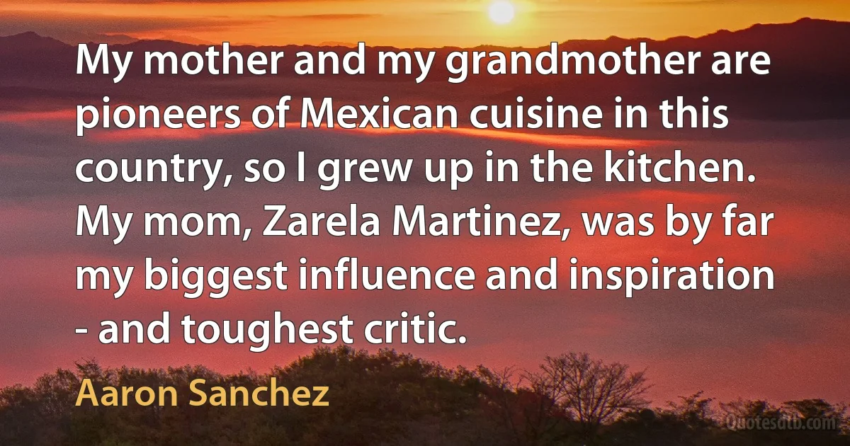 My mother and my grandmother are pioneers of Mexican cuisine in this country, so I grew up in the kitchen. My mom, Zarela Martinez, was by far my biggest influence and inspiration - and toughest critic. (Aaron Sanchez)