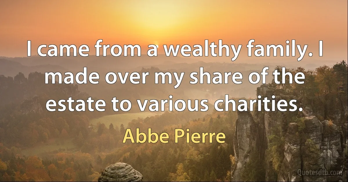 I came from a wealthy family. I made over my share of the estate to various charities. (Abbe Pierre)