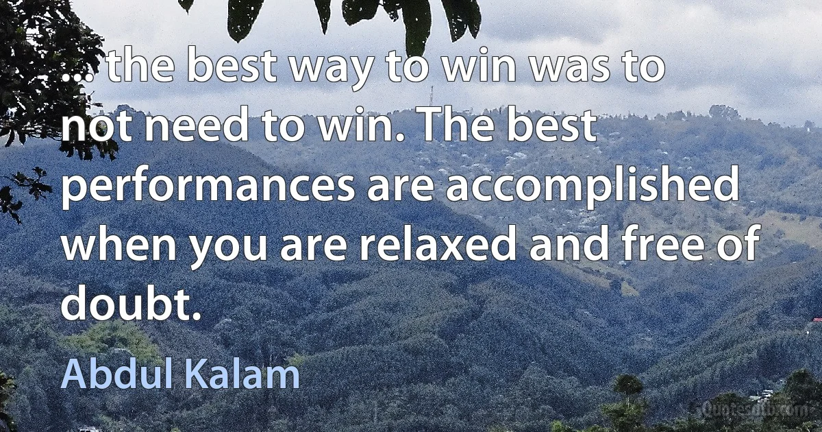 ... the best way to win was to not need to win. The best performances are accomplished when you are relaxed and free of doubt. (Abdul Kalam)