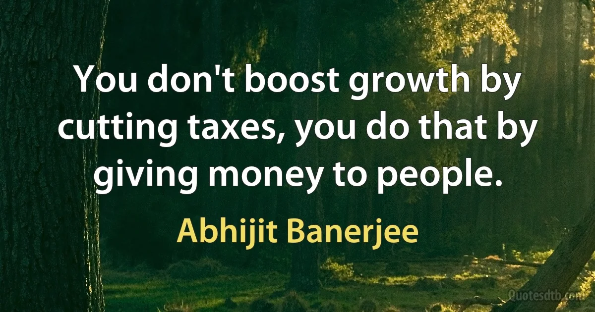 You don't boost growth by cutting taxes, you do that by giving money to people. (Abhijit Banerjee)