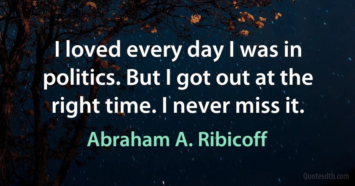 I loved every day I was in politics. But I got out at the right time. I never miss it. (Abraham A. Ribicoff)