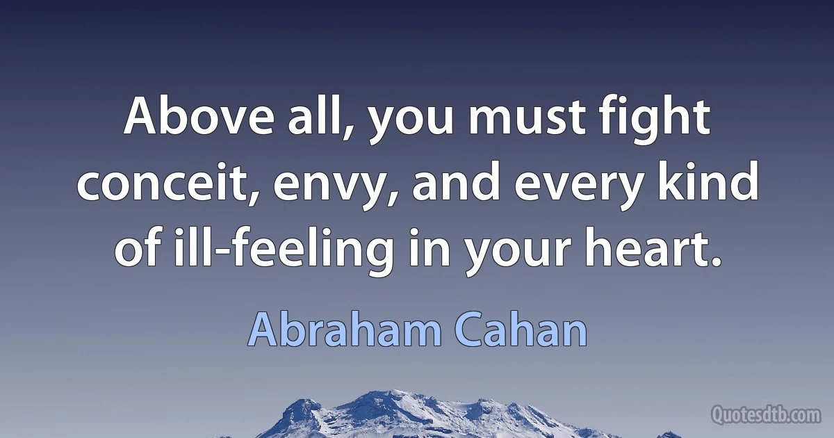 Above all, you must fight conceit, envy, and every kind of ill-feeling in your heart. (Abraham Cahan)