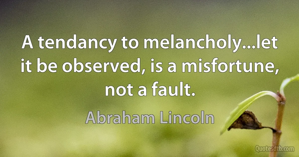 A tendancy to melancholy...let it be observed, is a misfortune, not a fault. (Abraham Lincoln)