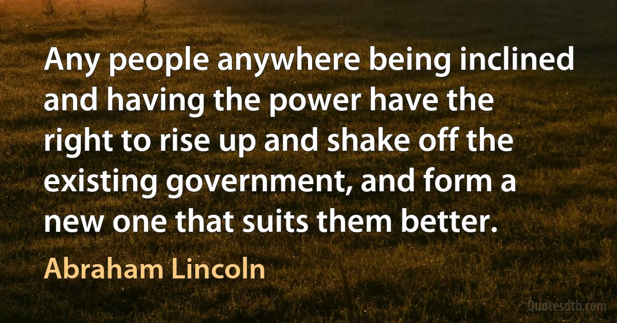 Any people anywhere being inclined and having the power have the right to rise up and shake off the existing government, and form a new one that suits them better. (Abraham Lincoln)