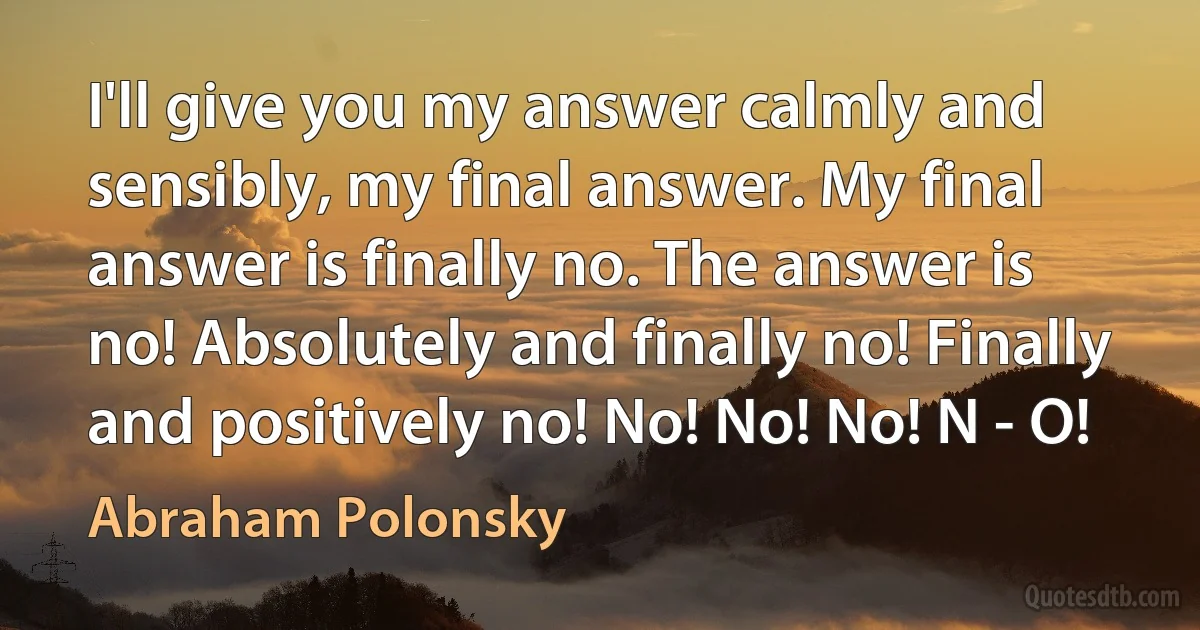 I'll give you my answer calmly and sensibly, my final answer. My final answer is finally no. The answer is no! Absolutely and finally no! Finally and positively no! No! No! No! N - O! (Abraham Polonsky)