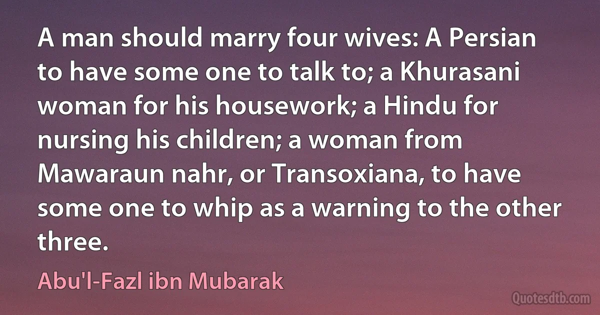 A man should marry four wives: A Persian to have some one to talk to; a Khurasani woman for his housework; a Hindu for nursing his children; a woman from Mawaraun nahr, or Transoxiana, to have some one to whip as a warning to the other three. (Abu'l-Fazl ibn Mubarak)