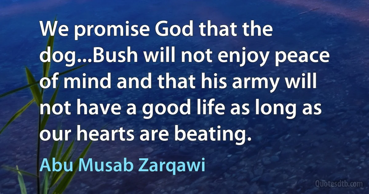 We promise God that the dog...Bush will not enjoy peace of mind and that his army will not have a good life as long as our hearts are beating. (Abu Musab Zarqawi)