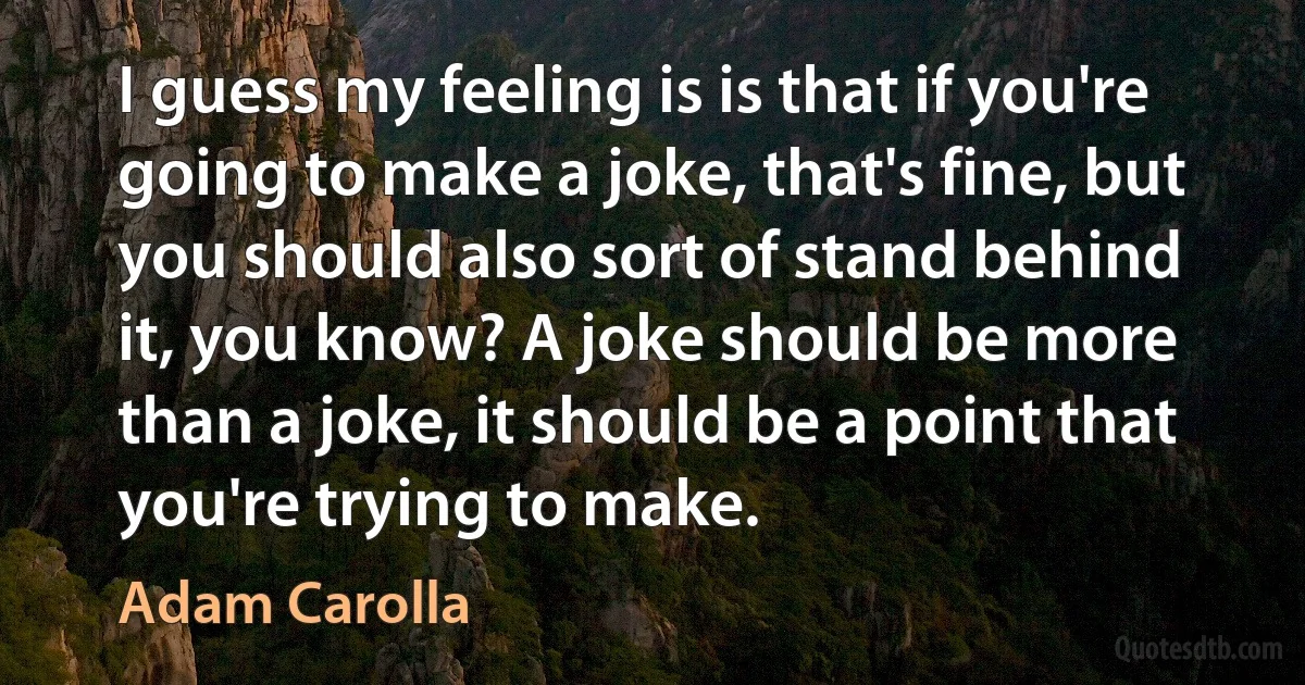 I guess my feeling is is that if you're going to make a joke, that's fine, but you should also sort of stand behind it, you know? A joke should be more than a joke, it should be a point that you're trying to make. (Adam Carolla)