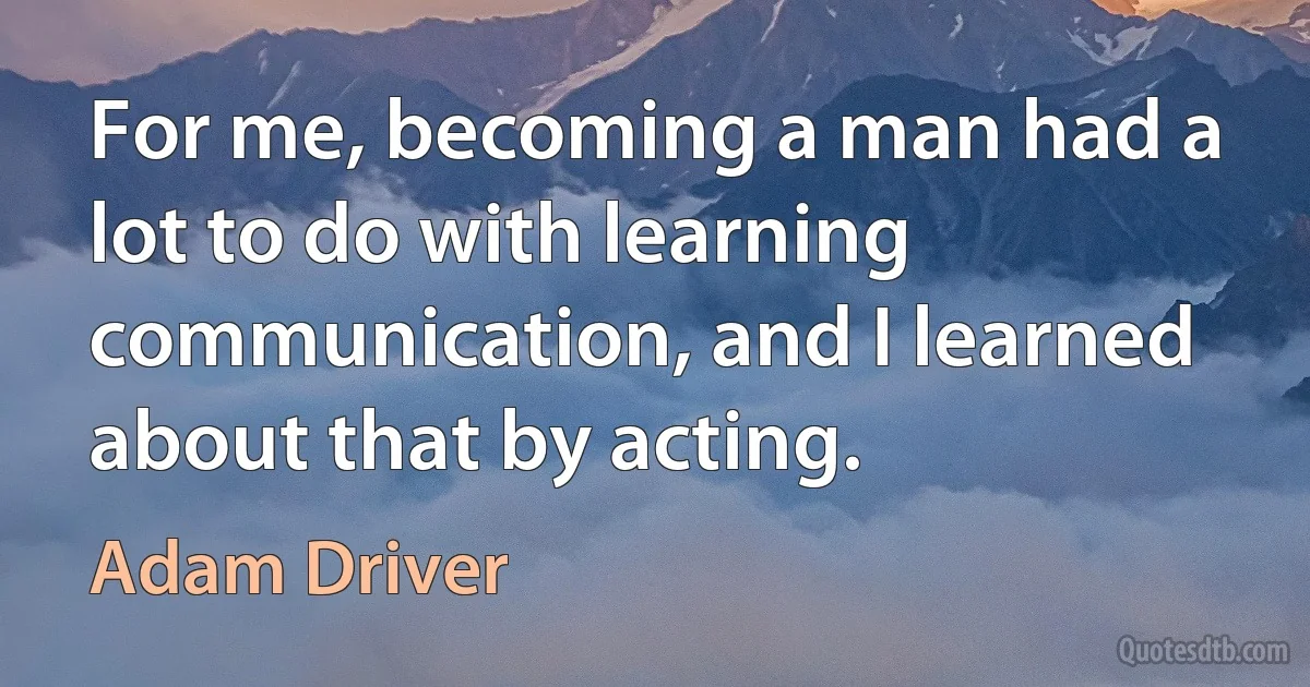 For me, becoming a man had a lot to do with learning communication, and I learned about that by acting. (Adam Driver)