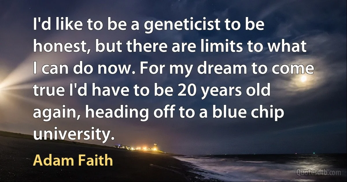 I'd like to be a geneticist to be honest, but there are limits to what I can do now. For my dream to come true I'd have to be 20 years old again, heading off to a blue chip university. (Adam Faith)