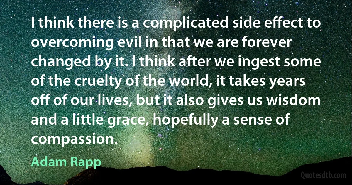 I think there is a complicated side effect to overcoming evil in that we are forever changed by it. I think after we ingest some of the cruelty of the world, it takes years off of our lives, but it also gives us wisdom and a little grace, hopefully a sense of compassion. (Adam Rapp)