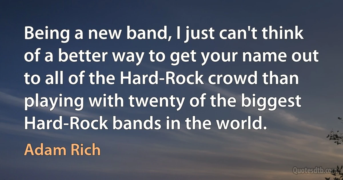 Being a new band, I just can't think of a better way to get your name out to all of the Hard-Rock crowd than playing with twenty of the biggest Hard-Rock bands in the world. (Adam Rich)