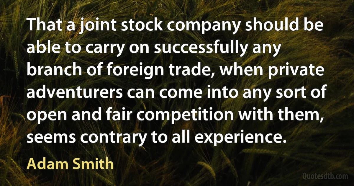 That a joint stock company should be able to carry on successfully any branch of foreign trade, when private adventurers can come into any sort of open and fair competition with them, seems contrary to all experience. (Adam Smith)