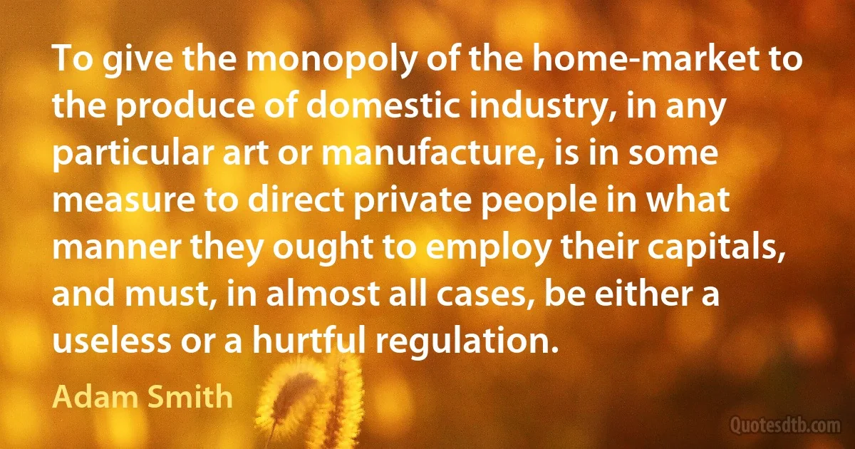 To give the monopoly of the home-market to the produce of domestic industry, in any particular art or manufacture, is in some measure to direct private people in what manner they ought to employ their capitals, and must, in almost all cases, be either a useless or a hurtful regulation. (Adam Smith)