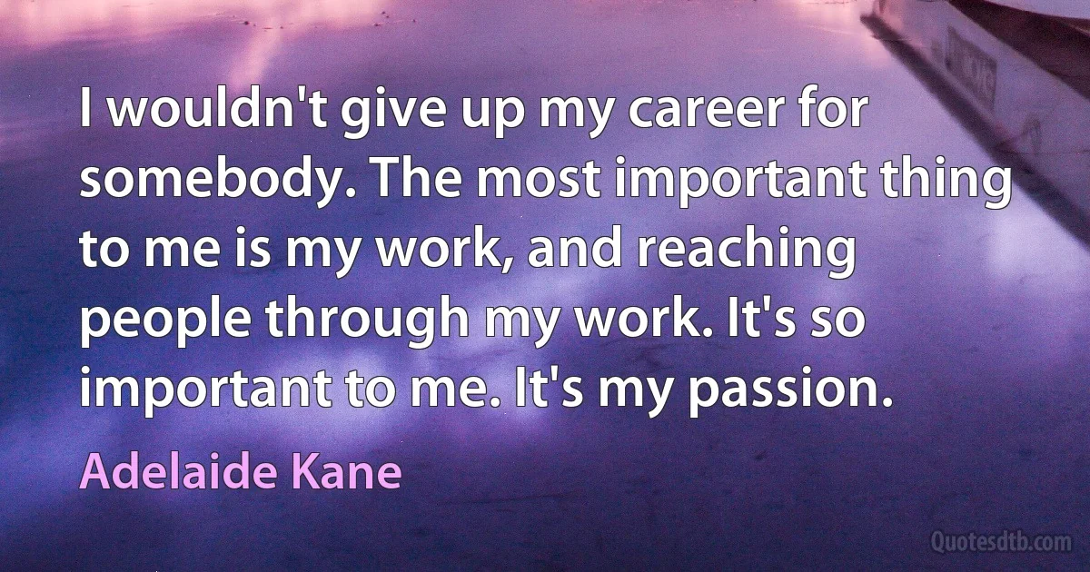 I wouldn't give up my career for somebody. The most important thing to me is my work, and reaching people through my work. It's so important to me. It's my passion. (Adelaide Kane)