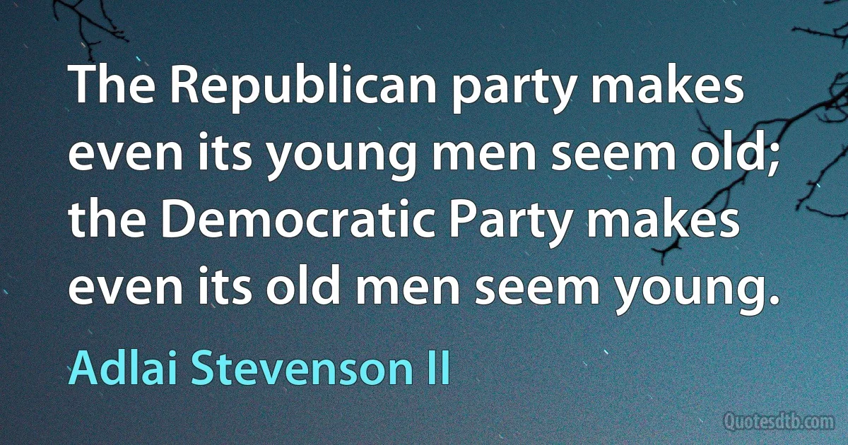 The Republican party makes even its young men seem old; the Democratic Party makes even its old men seem young. (Adlai Stevenson II)