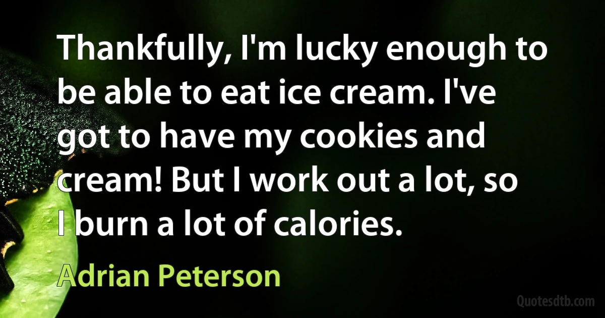 Thankfully, I'm lucky enough to be able to eat ice cream. I've got to have my cookies and cream! But I work out a lot, so I burn a lot of calories. (Adrian Peterson)