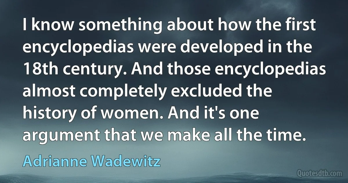 I know something about how the first encyclopedias were developed in the 18th century. And those encyclopedias almost completely excluded the history of women. And it's one argument that we make all the time. (Adrianne Wadewitz)