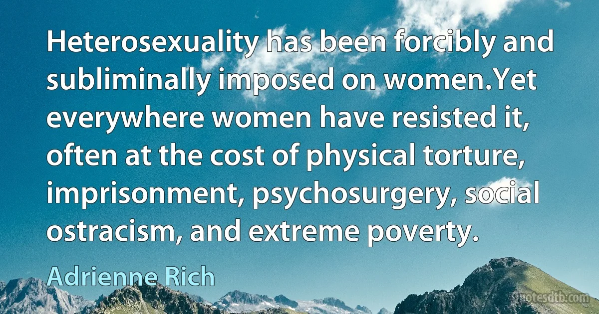 Heterosexuality has been forcibly and subliminally imposed on women.Yet everywhere women have resisted it, often at the cost of physical torture, imprisonment, psychosurgery, social ostracism, and extreme poverty. (Adrienne Rich)