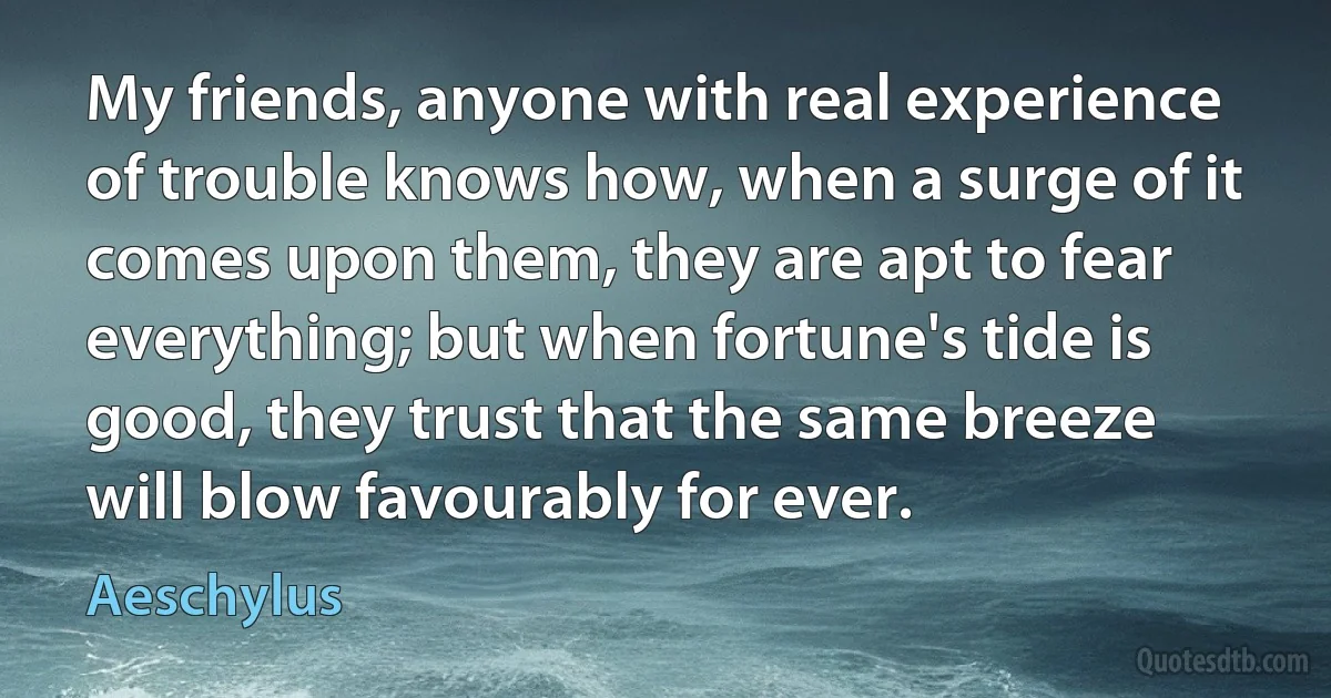 My friends, anyone with real experience of trouble knows how, when a surge of it comes upon them, they are apt to fear everything; but when fortune's tide is good, they trust that the same breeze will blow favourably for ever. (Aeschylus)