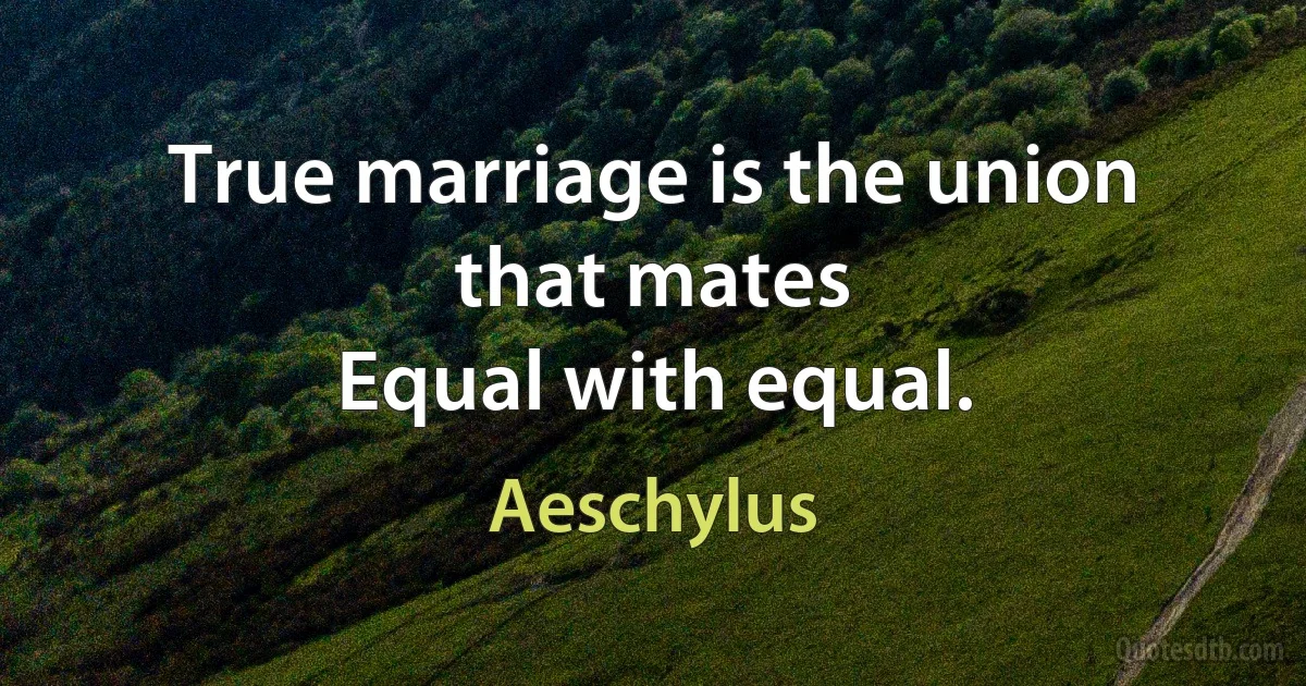 True marriage is the union that mates
Equal with equal. (Aeschylus)