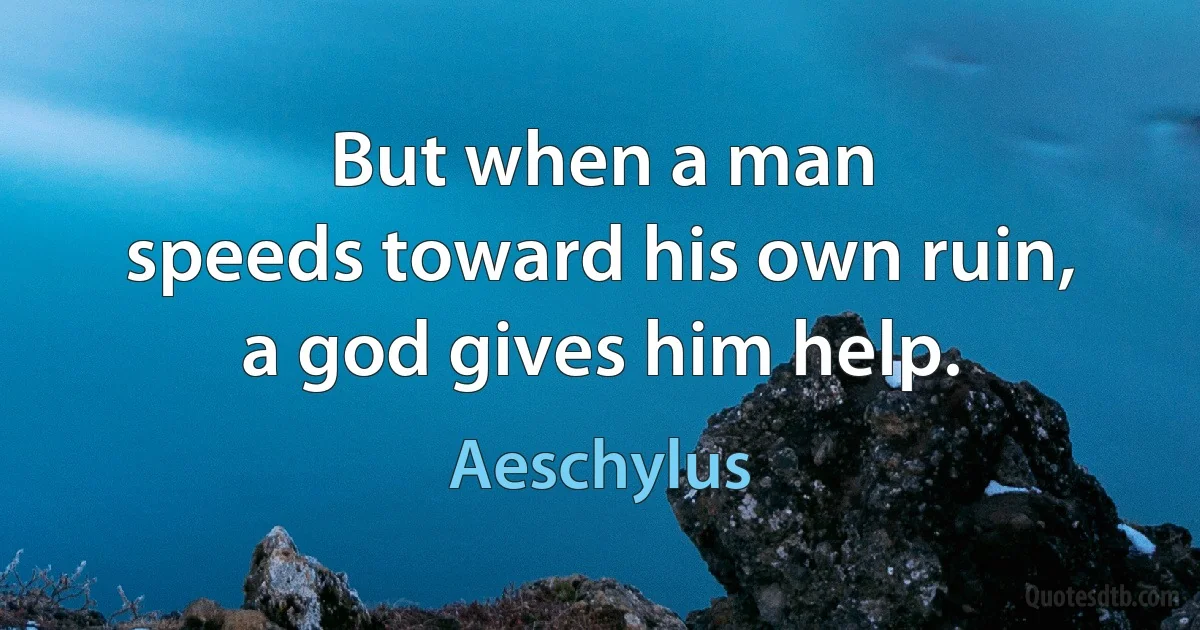 But when a man
speeds toward his own ruin,
a god gives him help. (Aeschylus)