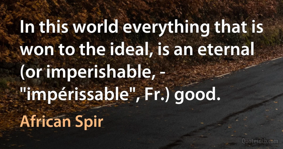 In this world everything that is won to the ideal, is an eternal (or imperishable, - "impérissable", Fr.) good. (African Spir)