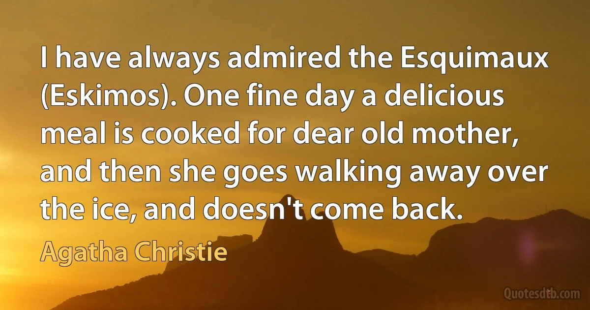 I have always admired the Esquimaux (Eskimos). One fine day a delicious meal is cooked for dear old mother, and then she goes walking away over the ice, and doesn't come back. (Agatha Christie)