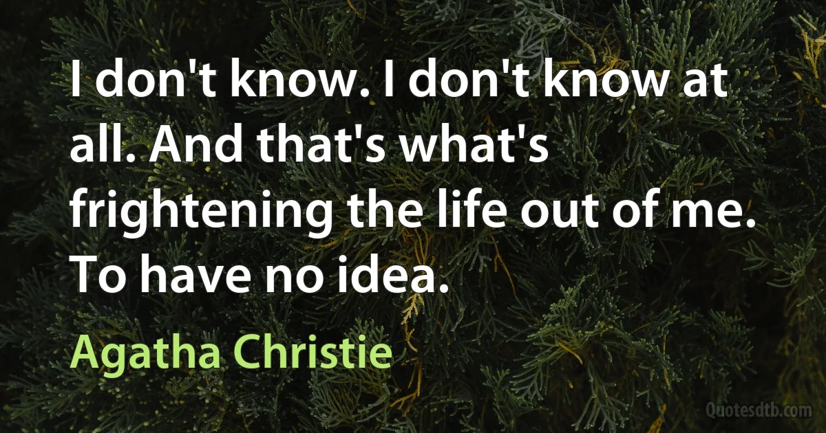 I don't know. I don't know at all. And that's what's frightening the life out of me. To have no idea. (Agatha Christie)