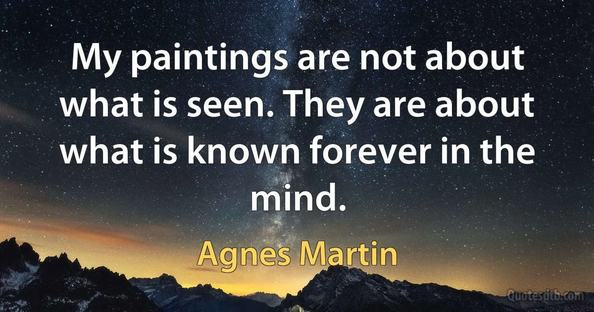 My paintings are not about what is seen. They are about what is known forever in the mind. (Agnes Martin)