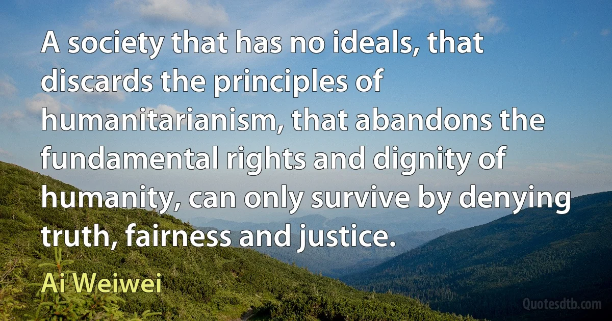 A society that has no ideals, that discards the principles of humanitarianism, that abandons the fundamental rights and dignity of humanity, can only survive by denying truth, fairness and justice. (Ai Weiwei)