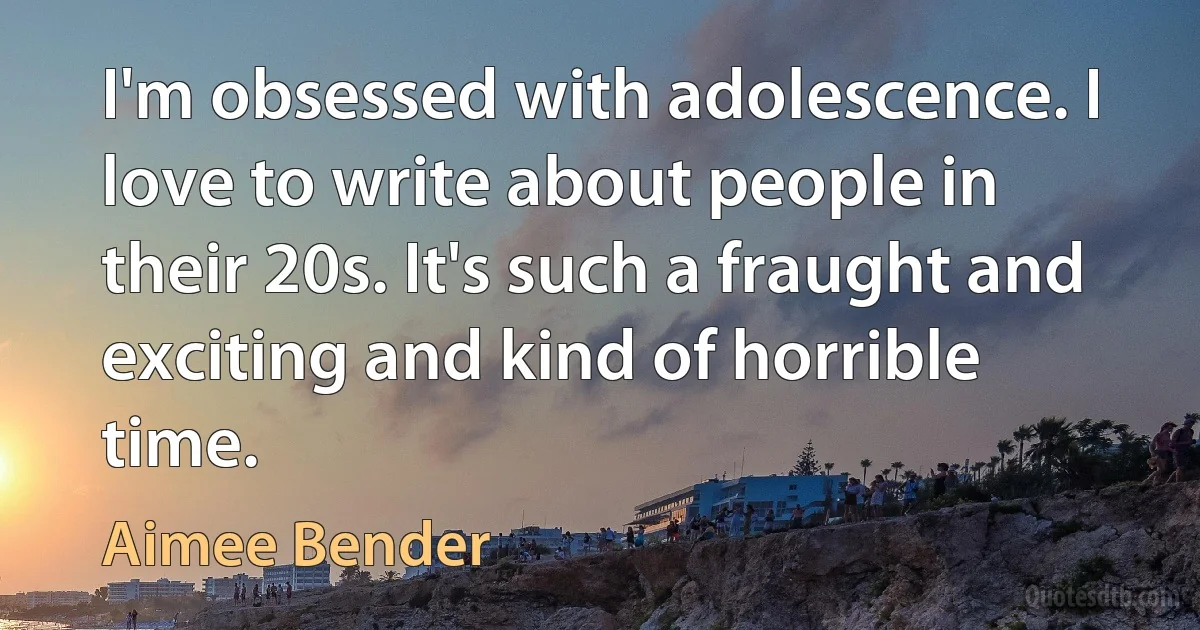 I'm obsessed with adolescence. I love to write about people in their 20s. It's such a fraught and exciting and kind of horrible time. (Aimee Bender)